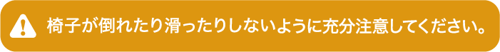 椅子が倒れたり滑ったりしないように充分注意してください。