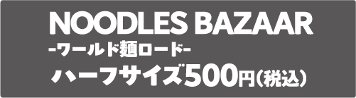 NOODLES BAZAAR-ワールド麺ロード-ハーフサイズ500円（税込）