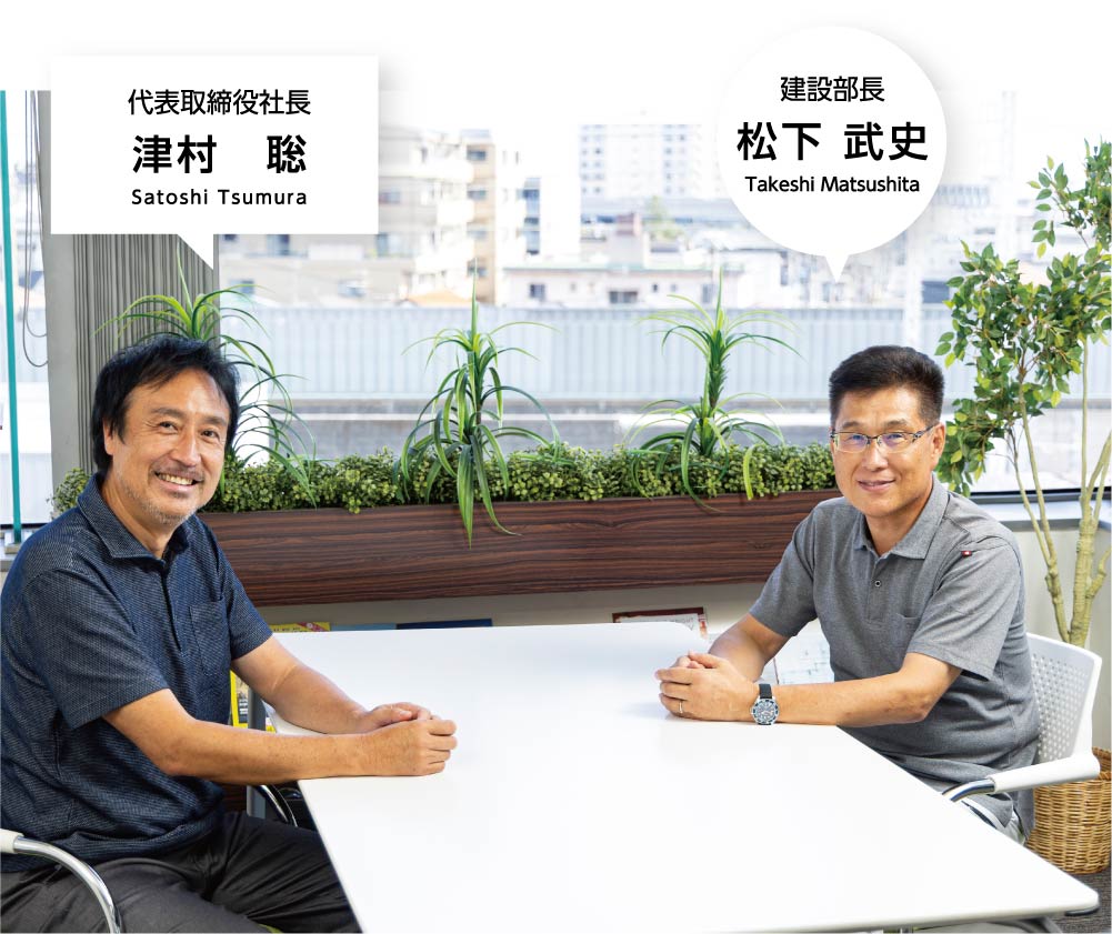 代表取締役社長 津村 聡 Satoshi Tsumura 建設部長 松下 武史 Takeshi Matsushita