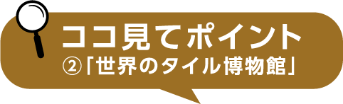 ココ見てポイント②「世界のタイル博物館」