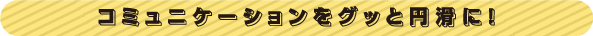 コミュニケーションをグッと円滑に！