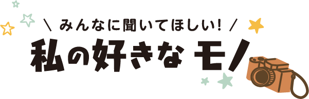 みんなに聞いてほしい！私の好きなモノ