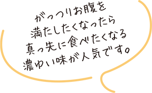 がっつりお腹を満たしたくなったら真っ先に食べたくなる濃ゆい味が人気です。