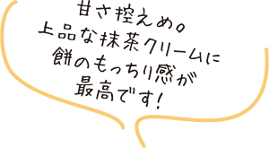 甘さ控えめ。上品な抹茶クリームに餅のもっちり感が最高です!