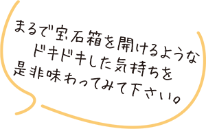 まるで宝石箱をけるようなドキドキした気持ちを是非味わってみて下さい。
