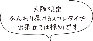 大阪限定
ふんわり蕩けるスフレタイプ
出来立ては格別です