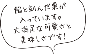 餡と刻んだ栗が
入っています。
大満足な可愛さと
美味しさです!