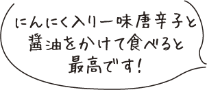 にんにく入り一味唐辛子と醤油をかけて食べると最高です!